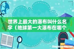 地球第一大瀑布在哪个国家 世界上最大的瀑布叫什么名字