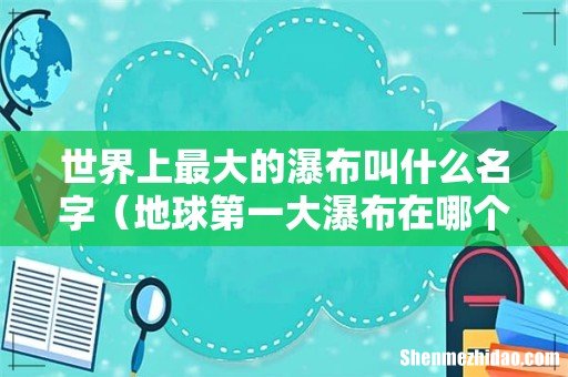 地球第一大瀑布在哪个国家 世界上最大的瀑布叫什么名字