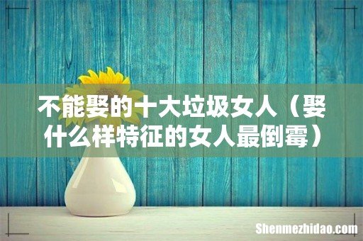 娶什么样特征的女人最倒霉 不能娶的十大垃圾女人