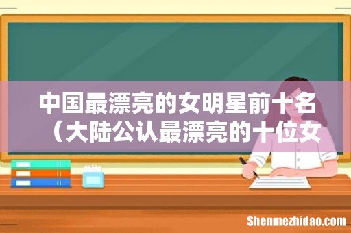 大陆公认最漂亮的十位女明星 中国最漂亮的女明星前十名