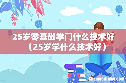 25岁学什么技术好 25岁零基础学门什么技术好