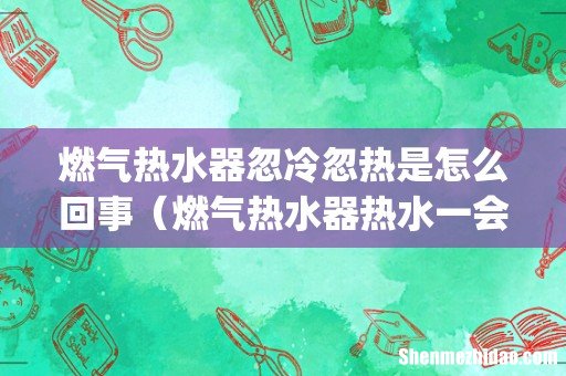 燃气热水器忽冷忽热是怎么回事(燃气热水器热水一会就成凉水了怎么回事)