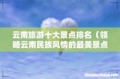 领略云南民族风情的最美景点 云南旅游十大景点排名