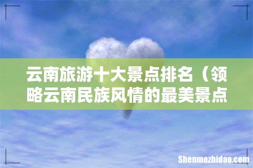 领略云南民族风情的最美景点 云南旅游十大景点排名