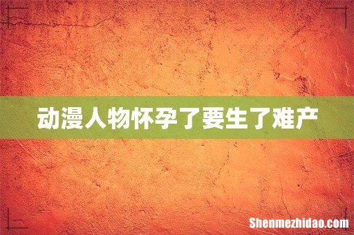 动漫人物怀孕了要生了难产