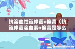 抗链球菌溶血素o偏高是怎么回事 抗溶血性链球菌o偏高