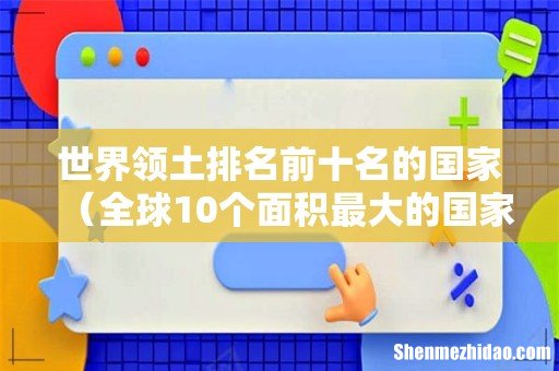 全球10个面积最大的国家 世界领土排名前十名的国家