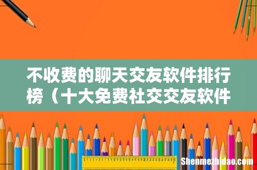 十大免费社交交友软件平台 不收费的聊天交友软件排行榜