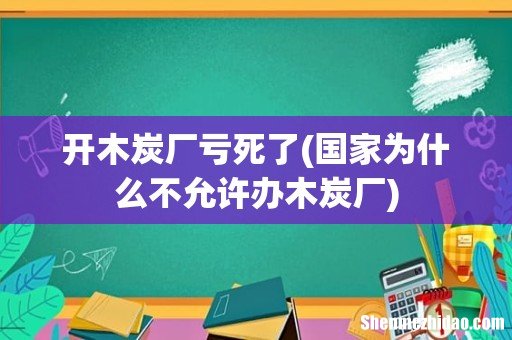 国家为什么不允许办木炭厂 开木炭厂亏死了