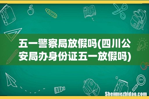 四川公安局办身份证五一放假吗 五一警察局放假吗