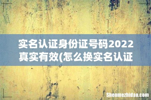 怎么换实名认证啊? 实名认证身份证号码2022真实有效