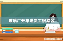 玻璃厂开车送货工很累么