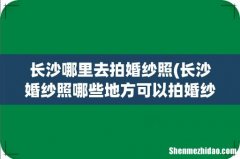 长沙婚纱照哪些地方可以拍婚纱外景 长沙哪里去拍婚纱照