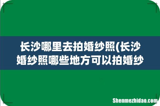 长沙婚纱照哪些地方可以拍婚纱外景 长沙哪里去拍婚纱照
