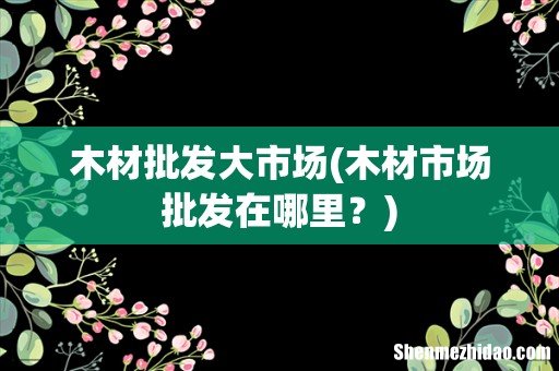 木材市场批发在哪里? 木材批发大市场