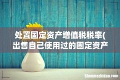 出售自己使用过的固定资产税率是多少 处置固定资产增值税税率