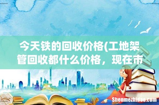 工地架管回收都什么价格,现在市场行情? 今天铁的回收价格