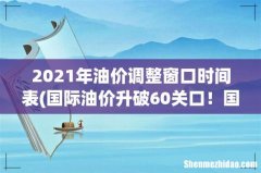 国际油价升破60关口！国内油价或迎“7连涨”，加满一箱多花6元？ 2021年油价调整窗口时间表