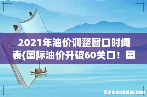 国际油价升破60关口!国内油价或迎“7连涨”,加满一箱多花6元? 2021年油价调整窗口时间表