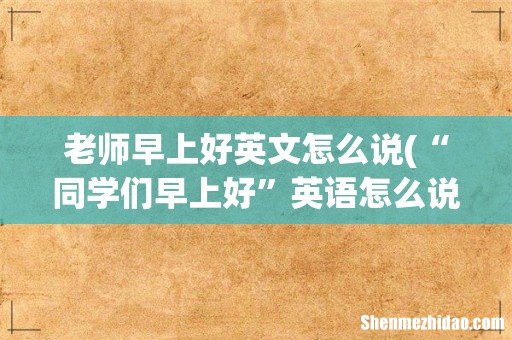 “同学们早上好”英语怎么说? 老师早上好英文怎么说