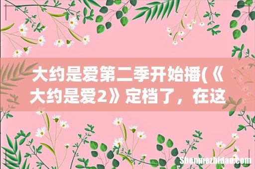 《大约是爱2》定档了,在这一季当中还是原班人马出演吗? 大约是爱第二季开始播