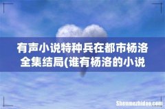 谁有杨洛的小说？特种兵在都市 有声小说特种兵在都市杨洛全集结局
