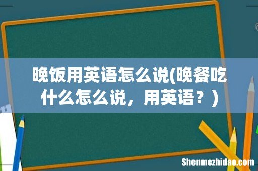 晚餐吃什么怎么说，用英语？ 晚饭用英语怎么说