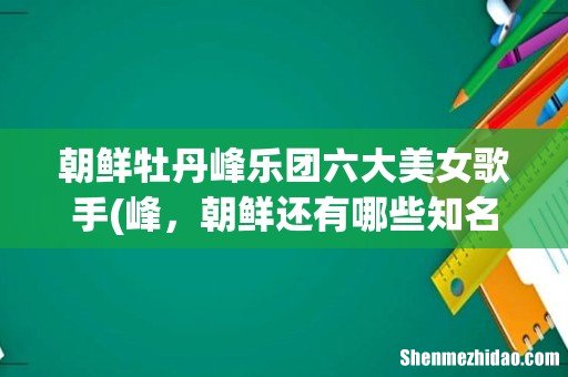 峰,朝鲜还有哪些知名艺术团 朝鲜牡丹峰乐团六大美女歌手