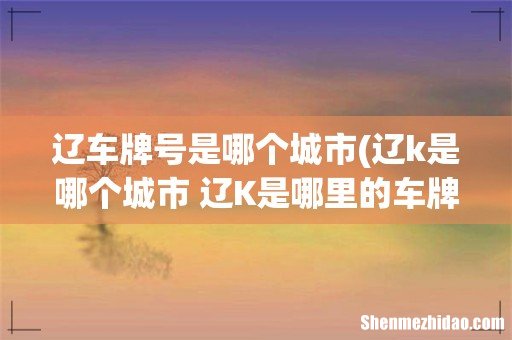 辽k是哪个城市 辽K是哪里的车牌 辽车牌号是哪个城市