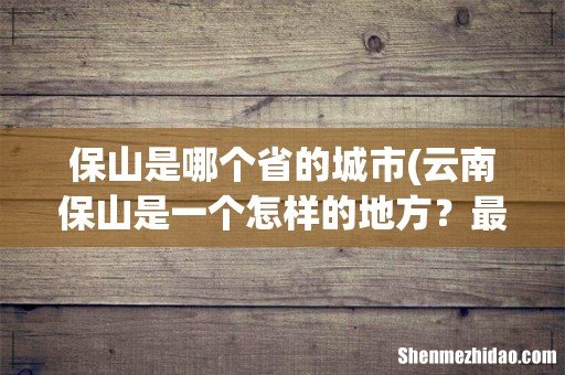 云南保山是一个怎样的地方?最详细点,谢谢…… 保山是哪个省的城市