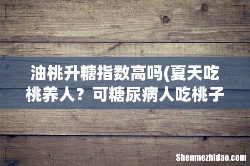 夏天吃桃养人?可糖尿病人吃桃子升血糖还是降血糖?4种桃放心吃 油桃升糖指数高吗