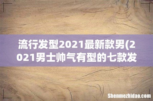 2021男士帅气有型的七款发型 流行发型2021最新款男
