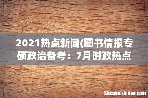 图书情报专硕政治备考：7月时政热点之国际热点新闻 2021热点新闻