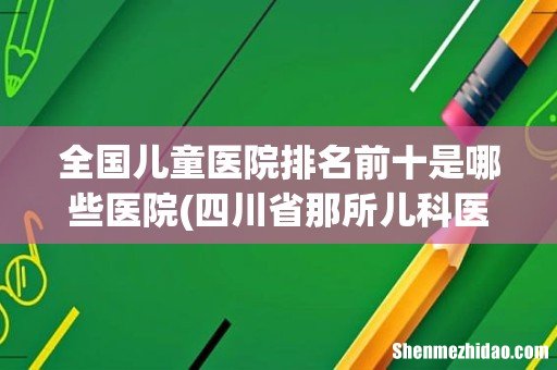 四川省那所儿科医院最好 全国儿童医院排名前十是哪些医院