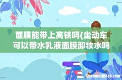 坐动车可以带水乳液面膜卸妆水吗 面膜能带上高铁吗