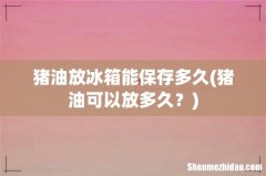 猪油可以放多久？ 猪油放冰箱能保存多久