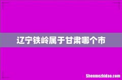 辽宁铁岭属于甘肃哪个市