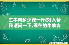 好人帮我请问一下,现在的牛羊肉多少钱一公斤？ 生牛肉多少钱一斤