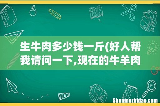 好人帮我请问一下,现在的牛羊肉多少钱一公斤? 生牛肉多少钱一斤