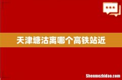 天津塘沽离哪个高铁站近