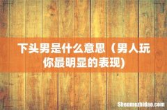 下头男是什么意思（男人玩你最明显的表现)
