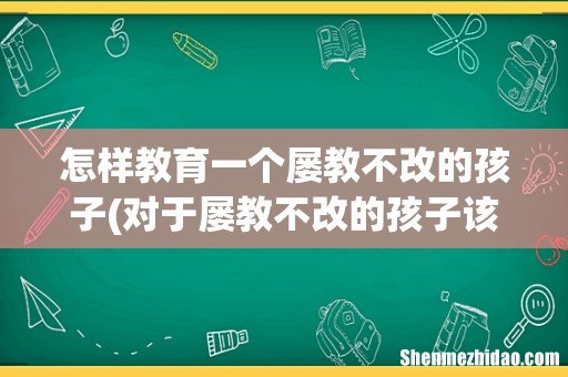 对于屡教不改的孩子该怎么办对于屡教不改的孩子该怎么教育 怎样教育一个屡教不改的孩子