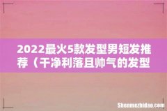 干净利落且帅气的发型 2022最火5款发型男短发推荐