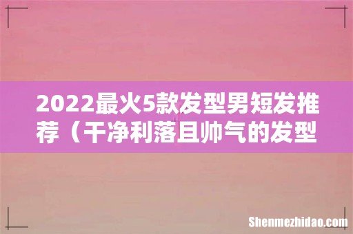 干净利落且帅气的发型 2022最火5款发型男短发推荐