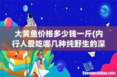 内行人爱吃哪几种纯野生的深海鱼，营养高还便宜？ 大黄鱼价格多少钱一斤