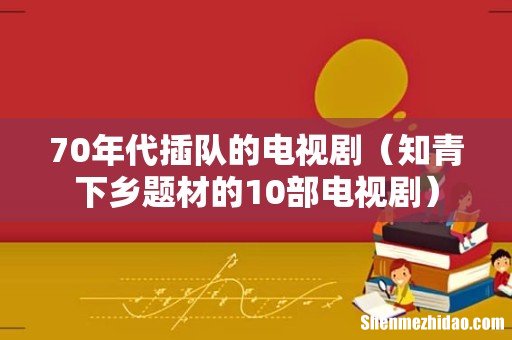 知青下乡题材的10部电视剧 70年代插队的电视剧