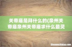 泉州关帝庙泉州关帝庙求什么最灵验 关帝庙是拜什么的