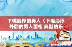 下嘴唇厚外翻的男人面相 典型的乐天派 下嘴唇厚的男人