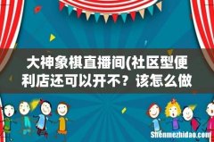 社区型便利店还可以开不？该怎么做，求大神指教？ 大神象棋直播间