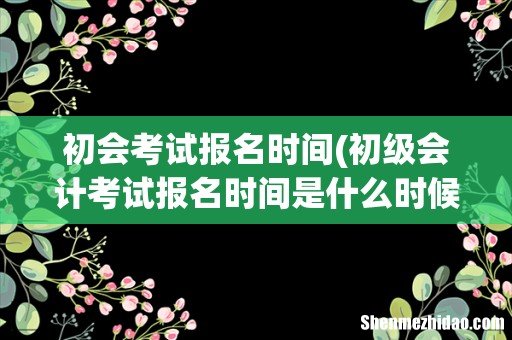 初级会计考试报名时间是什么时候?持续多长时间? 初会考试报名时间